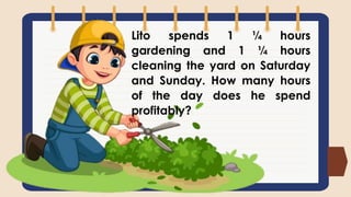 Lito spends 1 ¼ hours
gardening and 1 ¼ hours
cleaning the yard on Saturday
and Sunday. How many hours
of the day does he spend
profitably?
 