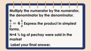 Multiply the numerator by the numerator,
the denominator by the denominator.
𝟗
𝟐
= 𝟒
𝟏
𝟐
Express the product in simplest
forms.
N=4 ½ kg of pechay were sold in the
market
Label your final answer.
 