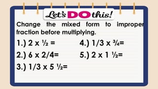 Change the mixed form to improper
fraction before multiplying.
1.) 2 x ½ = 4.) 1/3 x ¾=
2.) 6 x 2/4= 5.) 2 x 1 ½=
3.) 1/3 x 5 ½=
 