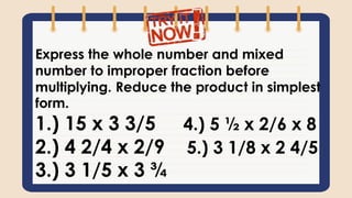 Express the whole number and mixed
number to improper fraction before
multiplying. Reduce the product in simplest
form.
1.) 15 x 3 3/5 4.) 5 ½ x 2/6 x 8
2.) 4 2/4 x 2/9 5.) 3 1/8 x 2 4/5
3.) 3 1/5 x 3 ¾
 