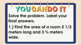 Solve the problem. Label your
final answers.
1.) Find the area of a room 5 1/3
meters long and 3 ¾ meters
wide.
 