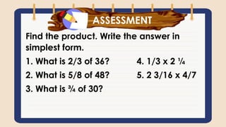 What have you learned?
Find the product. Write the answer in
simplest form.
1. What is 2/3 of 36? 4. 1/3 x 2 ¼
2. What is 5/8 of 48? 5. 2 3/16 x 4/7
3. What is ¾ of 30?
ASSESSMENT
 