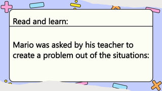 Read and learn:
Mario was asked by his teacher to
create a problem out of the situations:
 
