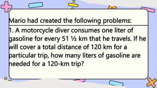 Mario had created the following problems:
1. A motorcycle diver consumes one liter of
gasoline for every 51 ½ km that he travels. If he
will cover a total distance of 120 km for a
particular trip, how many liters of gasoline are
needed for a 120-km trip?
 