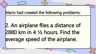 Mario had created the following problems:
2. An airplane flies a distance of
2880 km in 4 ½ hours. Find the
average speed of the airplane.
 