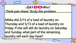 Think-pair-share: Study the problem.
Mikka did 2/13 of a load of laundry on
Thursday and 5/13 of a load of laundry on
Friday. If she will still do laundry on Saturday
and Sunday, what part of the remaining
laundry will each day have?
 