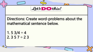 Directions: Create word-problems about the
mathematical sentence below.
1. 5 3/4 ÷ 4
2. 3 5 7 ÷ 2 3
 