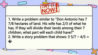 1. Write a problem similar to “Don Antonio has 7
7/8 hectares of land. His wife has 2/3 of what he
has. If they will divide their lands among their 7
children, what part will each child have?”
2. Write a story problem that shows: 3 5/7 ÷ 4/5 =
�
 