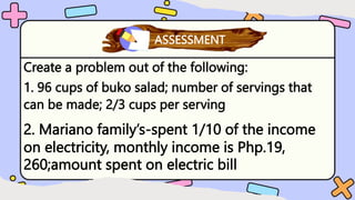 Create a problem out of the following:
1. 96 cups of buko salad; number of servings that
can be made; 2/3 cups per serving
What have you learned?
ASSESSMENT
2. Mariano family’s-spent 1/10 of the income
on electricity, monthly income is Php.19,
260;amount spent on electric bill
 