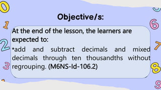 At the end of the lesson, the learners are
expected to:
*add and subtract decimals and mixed
decimals through ten thousandths without
regrouping. (M6NS-Id-106.2)
 