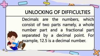 UNLOCKING OF DIFFICULTIES
Decimals are the numbers, which
consist of two parts namely, a whole
number part and a fractional part
separated by a decimal point. For
example, 12.5 is a decimal number.
 