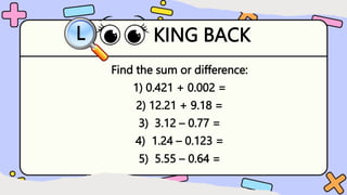 KING BACK
L
Find the sum or difference:
1) 0.421 + 0.002 =
2) 12.21 + 9.18 =
3) 3.12 – 0.77 =
4) 1.24 – 0.123 =
5) 5.55 – 0.64 =
 