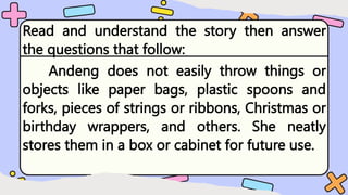 Read and understand the story then answer
the questions that follow:
Andeng does not easily throw things or
objects like paper bags, plastic spoons and
forks, pieces of strings or ribbons, Christmas or
birthday wrappers, and others. She neatly
stores them in a box or cabinet for future use.
 