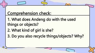 Comprehension check:
1. What does Andeng do with the used
things or objects?
2. What kind of girl is she?
3. Do you also recycle things/objects? Why?
 