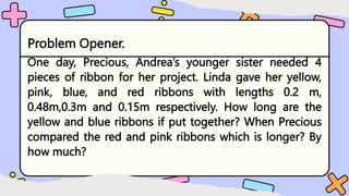 Problem Opener.
One day, Precious, Andrea’s younger sister needed 4
pieces of ribbon for her project. Linda gave her yellow,
pink, blue, and red ribbons with lengths 0.2 m,
0.48m,0.3m and 0.15m respectively. How long are the
yellow and blue ribbons if put together? When Precious
compared the red and pink ribbons which is longer? By
how much?
 