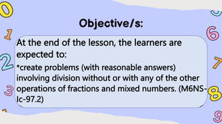 At the end of the lesson, the learners are
expected to:
*create problems (with reasonable answers)
involving division without or with any of the other
operations of fractions and mixed numbers. (M6NS-
Ic-97.2)
 