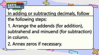 In adding or subtracting decimals, follow
the following steps:
1. Arrange the addends (for addition),
subtrahend and minuend (for subtraction)
in column.
2. Annex zeros if necessary.
 