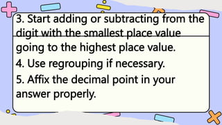 3. Start adding or subtracting from the
digit with the smallest place value
going to the highest place value.
4. Use regrouping if necessary.
5. Affix the decimal point in your
answer properly.
 