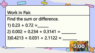 Work in Pair.
Find the sum or difference.
1) 0.23 + 0.72 =______
2) 0.002 + 0.234 + 0.3141 = ________
3)0.4213 + 0.031 + 2.1122 = ________
 