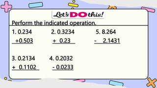 Perform the indicated operation.
1. 0.234 2. 0.3234 5. 8.264
+0.503 + 0.23 - 2.1431
3. 0.2134 4. 0.2032
+ 0.1102 - 0.0233
 