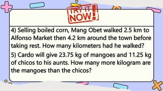 4) Selling boiled corn, Mang Obet walked 2.5 km to
Alfonso Market then 4.2 km around the town before
taking rest. How many kilometers had he walked?
5) Cardo will give 23.75 kg of mangoes and 11.25 kg
of chicos to his aunts. How many more kilogram are
the mangoes than the chicos?
 