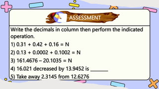 Write the decimals in column then perform the indicated
operation.
1) 0.31 + 0.42 + 0.16 = N
2) 0.13 + 0.0002 + 0.1002 = N
3) 161.4676 – 20.1035 = N
4) 16.021 decreased by 13.9452 is ________
5) Take away 2.3145 from 12.6276
What have you learned?
ASSESSMENT
 