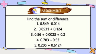 Find the sum or difference.
1. 0.549 -0.014
2. 0.6531 + 0.124
3. 0.56 + 0.0023 + 0.2
4. 0.783 – 0.53
5. 0.205 + 0.6124
What have you learned?
ASSIGNMENT
 