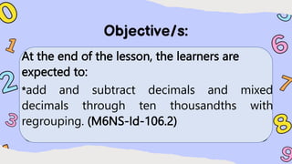 At the end of the lesson, the learners are
expected to:
*add and subtract decimals and mixed
decimals through ten thousandths with
regrouping. (M6NS-Id-106.2)
 