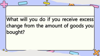 What will you do if you receive excess
change from the amount of goods you
bought?
 