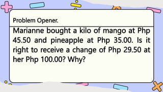 Problem Opener.
Marianne bought a kilo of mango at Php
45.50 and pineapple at Php 35.00. Is it
right to receive a change of Php 29.50 at
her Php 100.00? Why?
 