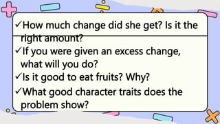 How much change did she get? Is it the
right amount?
If you were given an excess change,
what will you do?
Is it good to eat fruits? Why?
What good character traits does the
problem show?
 