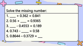 Solve the missing number:
1. ____ + 0.362 = 0.841
2. 0.56 + ____ = 0.9365
3. ____ - 0.4553 = 0.189
4. 0.743 - _____ = 0.58
5. 0.8644 – 0.3729 = ___
 