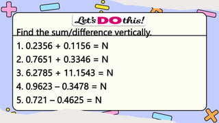 Find the sum/difference vertically.
1. 0.2356 + 0.1156 = N
2. 0.7651 + 0.3346 = N
3. 6.2785 + 11.1543 = N
4. 0.9623 – 0.3478 = N
5. 0.721 – 0.4625 = N
 
