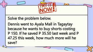 Solve the problem below.
Dennis went to Ayala Mall in Tagaytay
because he wants to buy shorts costing
P 150. If he saved P 35.50 last week and P
47.25 this week, how much more will he
save?
 