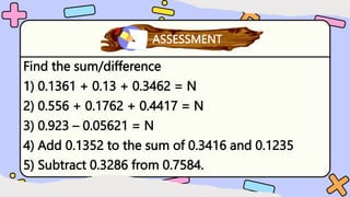 Find the sum/difference
1) 0.1361 + 0.13 + 0.3462 = N
2) 0.556 + 0.1762 + 0.4417 = N
3) 0.923 – 0.05621 = N
4) Add 0.1352 to the sum of 0.3416 and 0.1235
5) Subtract 0.3286 from 0.7584.
What have you learned?
ASSESSMENT
 