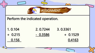 Perform the indicated operation.
1. 0.104 2. 0.7244 3. 0.3361
+ 0.215 - 0.3586 + 0.1529
0.156 0.4163
What have you learned?
ASSIGNMENT
 