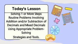 Solving 1 or More Steps
Routine Problems Involving
Addition and/or Subtraction of
Decimals and Mixed Decimals
Using Appropriate Problem-
Solving
Strategies and Tools.
 