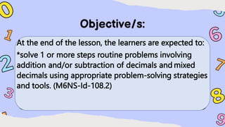 At the end of the lesson, the learners are expected to:
*solve 1 or more steps routine problems involving
addition and/or subtraction of decimals and mixed
decimals using appropriate problem-solving strategies
and tools. (M6NS-Id-108.2)
 