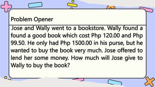 Problem Opener
Jose and Wally went to a bookstore. Wally found a
found a good book which cost Php 120.00 and Php
99.50. He only had Php 1500.00 in his purse, but he
wanted to buy the book very much. Jose offered to
lend her some money. How much will Jose give to
Wally to buy the book?
 