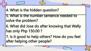 4. What is the hidden question?
5. What is the number sentence needed to
solve the problem?
6. What did Jose do after knowing that Wally
has only Php 150.00 ?
7. Is it good to help others? How do you feel
after helping other people?
 