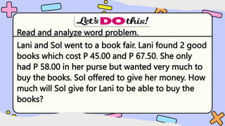 Read and analyze word problem.
Lani and Sol went to a book fair. Lani found 2 good
books which cost P 45.00 and P 67.50. She only
had P 58.00 in her purse but wanted very much to
buy the books. Sol offered to give her money. How
much will Sol give for Lani to be able to buy the
books?
 