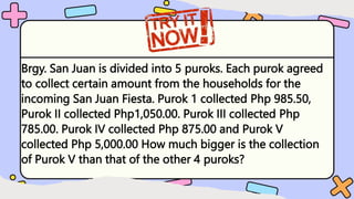 Brgy. San Juan is divided into 5 puroks. Each purok agreed
to collect certain amount from the households for the
incoming San Juan Fiesta. Purok 1 collected Php 985.50,
Purok II collected Php1,050.00. Purok III collected Php
785.00. Purok IV collected Php 875.00 and Purok V
collected Php 5,000.00 How much bigger is the collection
of Purok V than that of the other 4 puroks?
 