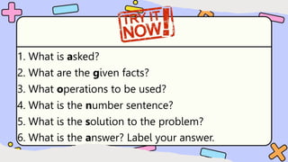 1. What is asked?
2. What are the given facts?
3. What operations to be used?
4. What is the number sentence?
5. What is the solution to the problem?
6. What is the answer? Label your answer.
 