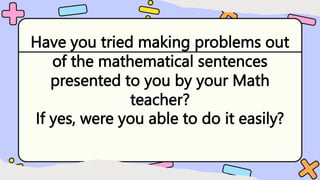 Have you tried making problems out
of the mathematical sentences
presented to you by your Math
teacher?
If yes, were you able to do it easily?
 