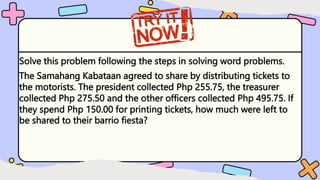 Solve this problem following the steps in solving word problems.
The Samahang Kabataan agreed to share by distributing tickets to
the motorists. The president collected Php 255.75, the treasurer
collected Php 275.50 and the other officers collected Php 495.75. If
they spend Php 150.00 for printing tickets, how much were left to
be shared to their barrio fiesta?
 