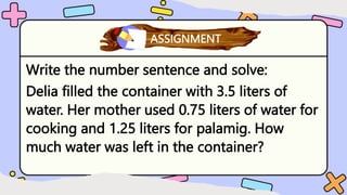 Write the number sentence and solve:
Delia filled the container with 3.5 liters of
water. Her mother used 0.75 liters of water for
cooking and 1.25 liters for palamig. How
much water was left in the container?
What have you learned?
ASSIGNMENT
 