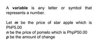 A variable is any letter or symbol that
represents a number.
Let m be the price of star apple which is
PhP5.00
n be the price of pomelo which is PhpP50.00
p be the amount of change
 