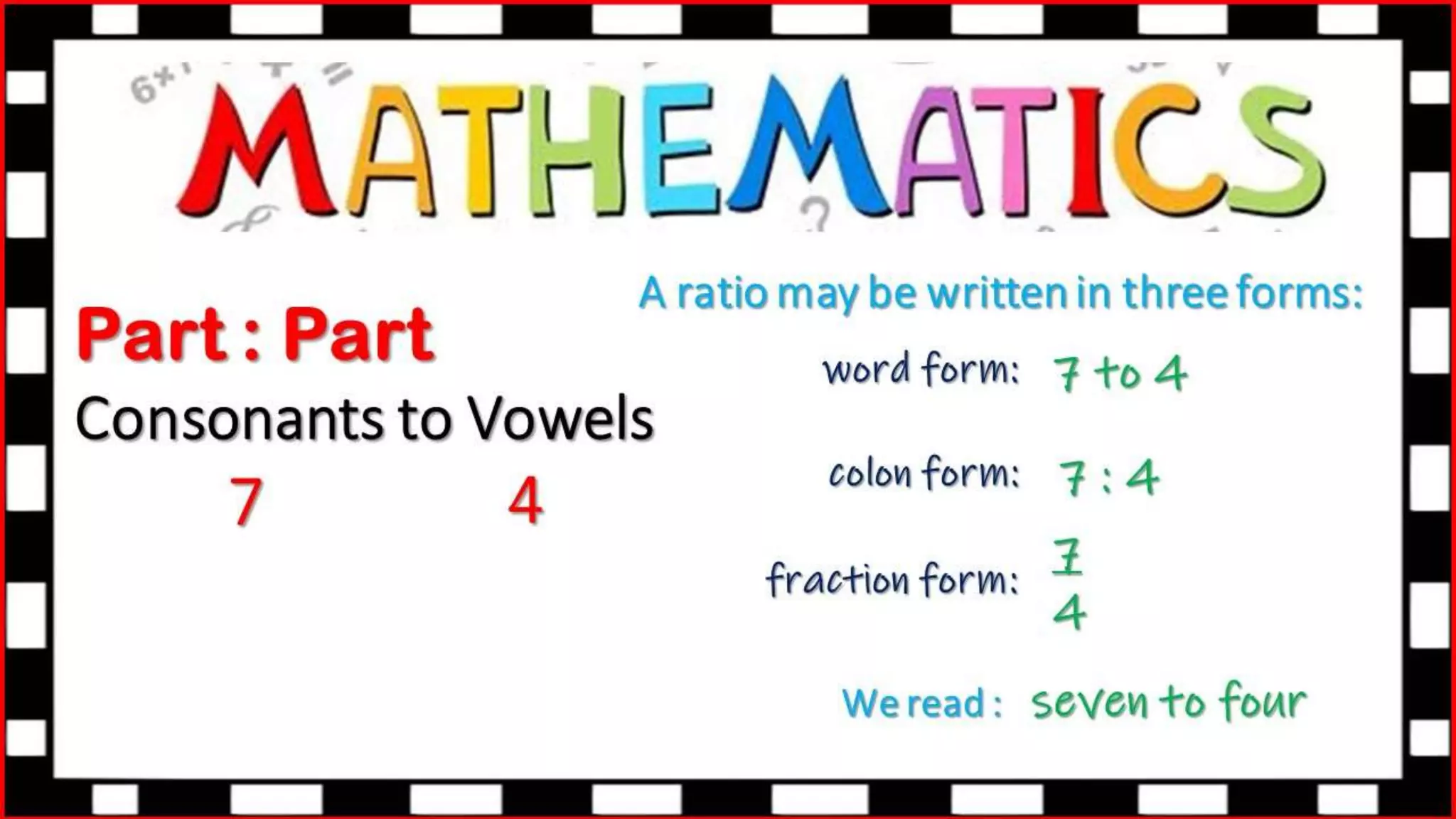 Part : Part
Consonants to Vowels
7 4
A ratio may be written in three forms:
colon form:
fraction form:
We read :
word form: 7 to 4
7 : 4
7
4
seven to four
 
