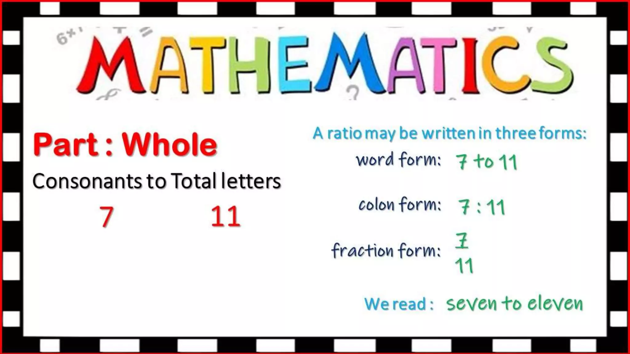 Part : Whole
Consonants to Total letters
7 11
A ratio may be written in three forms:
colon form:
fraction form:
We read :
word form: 7 to 11
7 : 11
7
11
seven to eleven
 