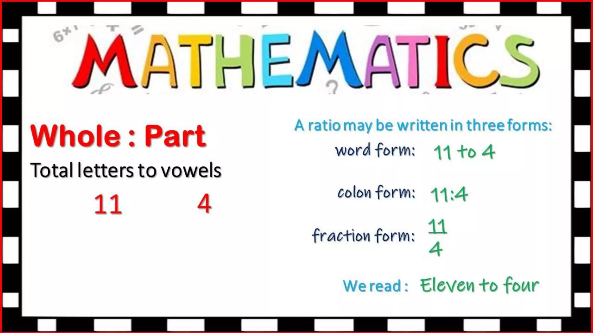 Whole : Part
Total letters to vowels
11 4
A ratio may be written in three forms:
colon form:
fraction form:
We read :
word form: 11 to 4
11:4
11
4
Eleven to four
 